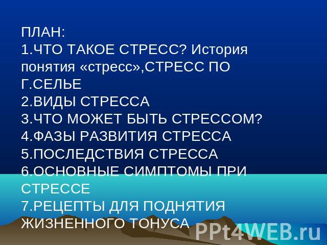 ПЛАН:1.ЧТО ТАКОЕ СТРЕСС? История понятия «стресс»,СТРЕСС ПО Г.СЕЛЬЕ 2.ВИДЫ СТРЕССА3.ЧТО МОЖЕТ БЫТЬ СТРЕССОМ?4.ФАЗЫ РАЗВИТИЯ СТРЕССА5.ПОСЛЕДСТВИЯ СТРЕССА6.ОСНОВНЫЕ СИМПТОМЫ ПРИ СТРЕССЕ7.РЕЦЕПТЫ ДЛЯ ПОДНЯТИЯ ЖИЗНЕННОГО ТОНУСА