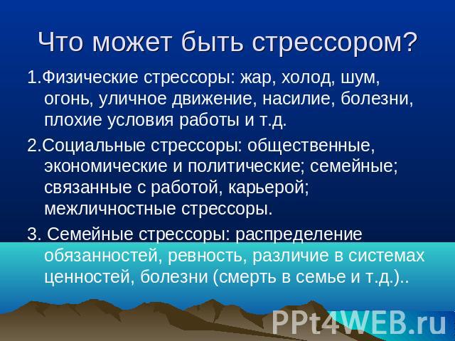 Что может быть стрессором? 1.Физические стрессоры: жар, холод, шум, огонь, уличное движение, насилие, болезни, плохие условия работы и т.д.2.Социальные стрессоры: общественные, экономические и политические; семейные; связанные с работой, карьерой; м…