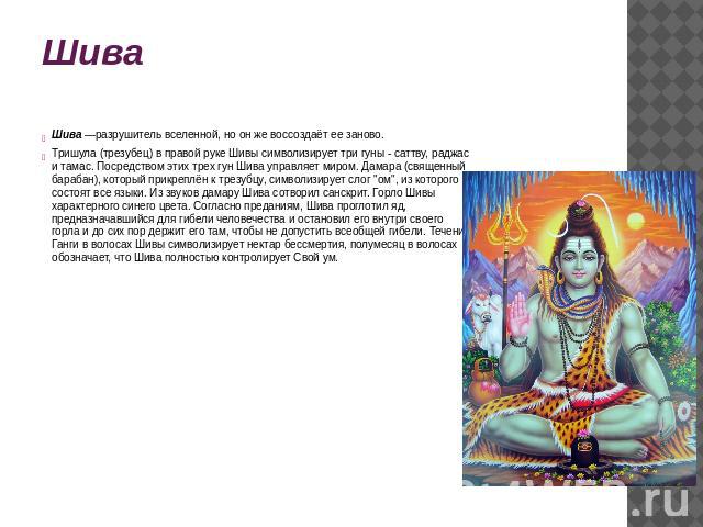 Шива Шива —разрушитель вселенной, но он же воссоздаёт ее заново.Тришула (трезубец) в правой руке Шивы символизирует три гуны - саттву, раджас и тамас. Посредством этих трех гун Шива управляет миром. Дамара (священный барабан), который прикреплён к т…