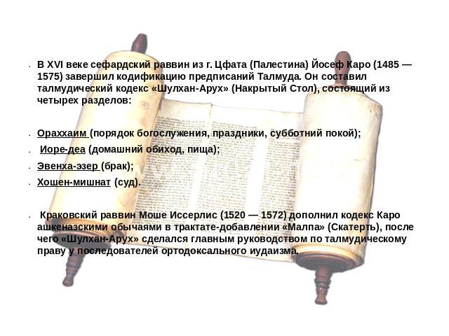В XVI веке сефардский раввин из г. Цфата (Палестина) Йосеф Каро (1485 — 1575) завершил кодификацию предписаний Талмуда. Он составил талмудический кодекс «Шулхан-Арух» (Накрытый Стол), состоящий из четырех разделов:Ораххаим (порядок богослужения, пра…