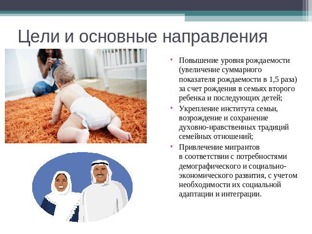 Цели и основные направления Повышение уровня рождаемости (увеличение суммарного показателя рождаемости в 1,5 раза) за счет рождения в семьях второго ребенка и последующих детей; Укрепление института семьи, возрождение и сохранение духовно-нравственн…