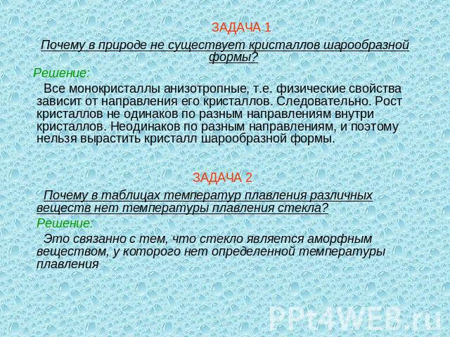 ЗАДАЧА 1Почему в природе не существует кристаллов шарообразной формы? Решение: Все монокристаллы анизотропные, т.е. физические свойства зависит от направления его кристаллов. Следовательно. Рост кристаллов не одинаков по разным направлениям внутри к…