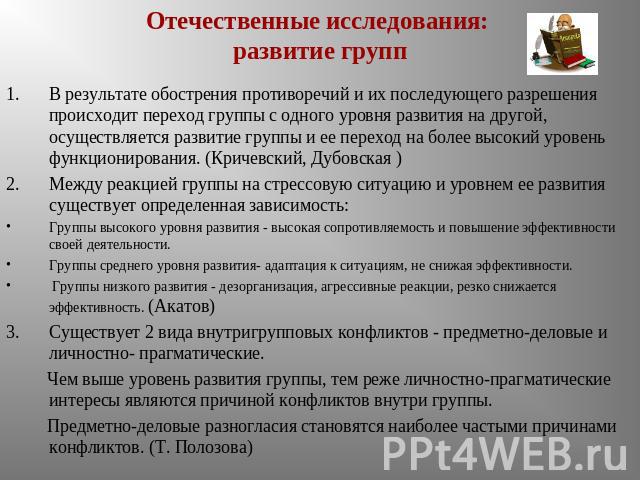 Отечественные исследования: развитие групп В результате обострения противоречий и их последующего разрешения происходит переход группы с одного уровня развития на другой, осуществляется развитие группы и ее переход на более высокий уровень функциони…