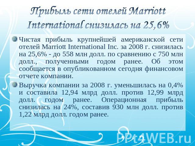 Прибыль сети отелей Marriott International снизилась на 25,6% Чистая прибыль крупнейшей американской сети отелей Marriott International Inc. за 2008 г. снизилась на 25,6% - до 558 млн долл. по сравнению с 750 млн долл., полученными годом ранее. Об э…