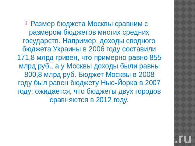 Размер бюджета Москвы сравним с размером бюджетов многих средних государств. Например, доходы сводного бюджета Украины в 2006 году составили 171,8 млрд гривен, что примерно равно 855 млрд руб., а у Москвы доходы были равны 800,8 млрд руб. Бюджет Мос…