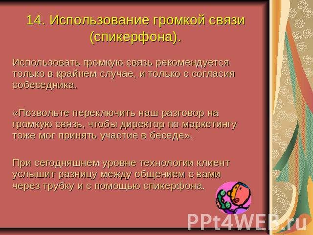 14. Использование громкой связи (спикерфона). Использовать громкую связь рекомендуется только в крайнем случае, и только с согласия собеседника.«Позвольте переключить наш разговор на громкую связь, чтобы директор по маркетингу тоже мог принять участ…