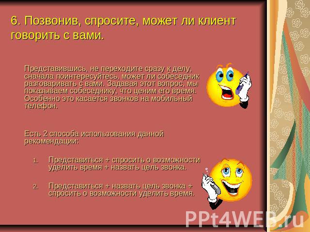 6. Позвонив, спросите, может ли клиент говорить с вами. Представившись, не переходите сразу к делу, сначала поинтересуйтесь, может ли собеседник разговаривать с вами. Задавая этот вопрос, мы показываем собеседнику, что ценим его время. Особенно это …