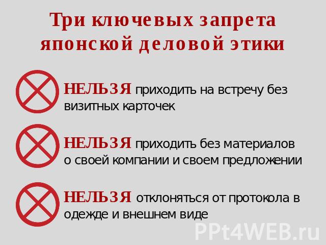 Три ключевых запрета японской деловой этики НЕЛЬЗЯ приходить на встречу без визитных карточек НЕЛЬЗЯ приходить без материалов о своей компании и своем предложении НЕЛЬЗЯ отклоняться от протокола в одежде и внешнем виде