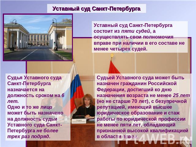 Уставный суд Санкт-Петербурга Уставный суд Санкт-Петербурга состоит из пяти судей, а осуществлять свои полномочия вправе при наличии в его составе не менее четырех судей. Судья Уставного суда Санкт-Петербурга назначается на должность сроком на 6 лет…
