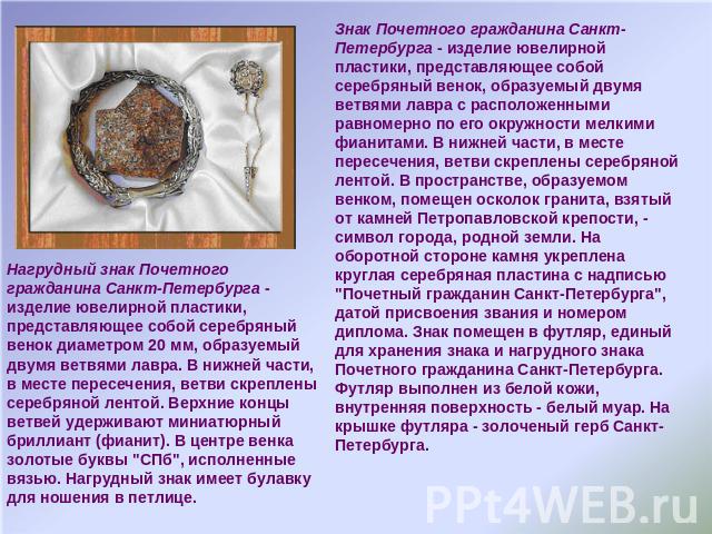 Нагрудный знак Почетного гражданина Санкт-Петербурга - изделие ювелирной пластики, представляющее собой серебряный  венок диаметром 20 мм, образуемый двумя ветвями лавра. В нижней части, в месте пересечения, ветви скреплены серебряной лентой. Верхни…