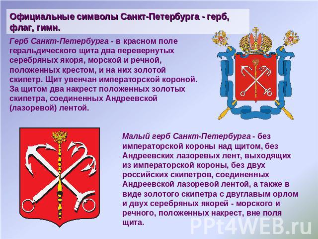 Официальные символы Санкт-Петербурга - герб, флаг, гимн. Герб Санкт-Петербурга - в красном поле геральдического щита два перевернутых серебряных якоря, морской и речной, положенных крестом, и на них золотой скипетр. Щит увенчан императорской короной…