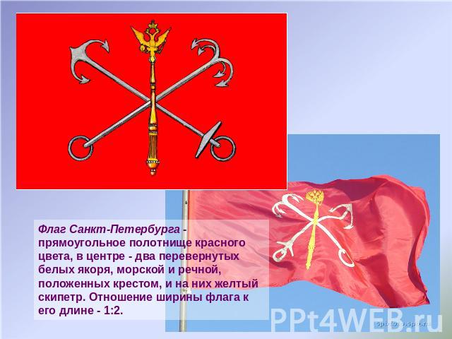Флаг Санкт-Петербурга - прямоугольное полотнище красного цвета, в центре - два перевернутых белых якоря, морской и речной, положенных крестом, и на них желтый скипетр. Отношение ширины флага к его длине - 1:2.