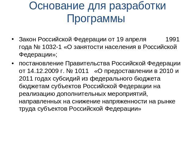 Основание для разработки Программы Закон Российской Федерации от 19 апреля 1991 года № 1032-1 «О занятости населения в Российской Федерации»;постановление Правительства Российской Федерации от 14.12.2009 г. № 1011 «О предоставлении в 2010 и 2011 год…