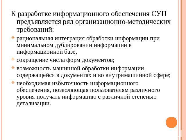 К разработке информационного обеспечения СУП предъявляется ряд организационно-методических требований: рациональная интеграция обработки информации при минимальном дублировании информации в информационной базе,сокращение числа форм документов; возмо…