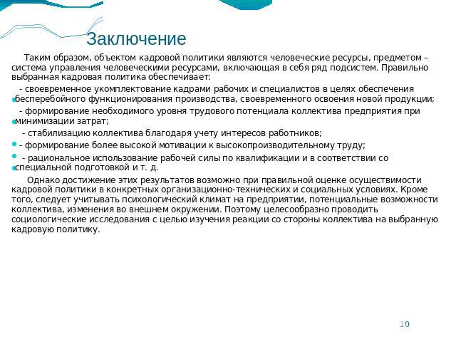 Заключение Таким образом, объектом кадровой политики являются человеческие ресурсы, предметом – система управления человеческими ресурсами, включающая в себя ряд подсистем. Правильно выбранная кадровая политика обеспечивает: - своевременное укомплек…