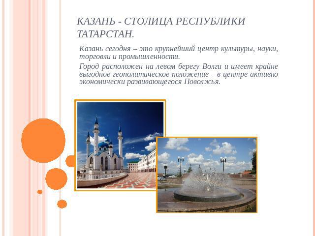 Казань - столица Республики Татарстан Казань сегодня – это крупнейший центр культуры, науки, торговли и промышленности.Город расположен на левом берегу Волги и имеет крайне выгодное геополитическое положение – в центре активно экономически развивающ…