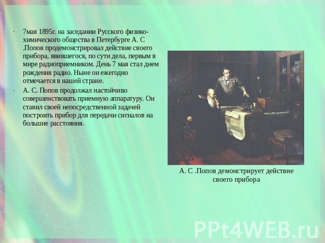 7мая 1895г. на заседании Русского физико-химического общества в Петербурге А. С .Попов продемонстрировал действие своего прибора, явившегося, по сути дела, первым в мире радиоприемником. День 7 мая стал днем рождения радио. Ныне он ежегодно отмечает…
