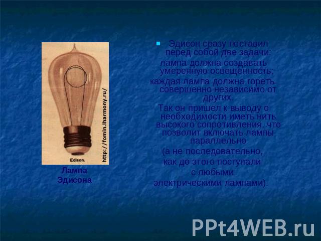Лампа Эдисона Эдисон сразу поставил перед собой две задачи: лампа должна создавать умеренную освещенность; каждая лампа должна гореть совершенно независимо от других. Так он пришел к выводу о необходимости иметь нить высокого сопротивления, что позв…