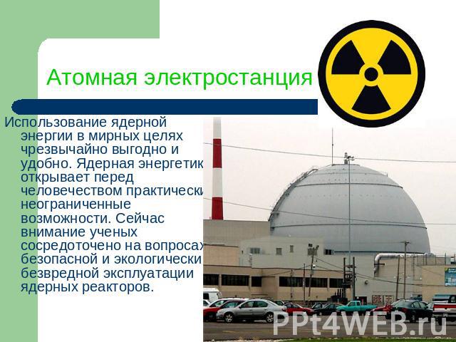 Атомная электростанция Использование ядерной энергии в мирных целях чрезвычайно выгодно и удобно. Ядерная энергетика открывает перед человечеством практически неограниченные возможности. Сейчас внимание ученых сосредоточено на вопросах безопасной и …