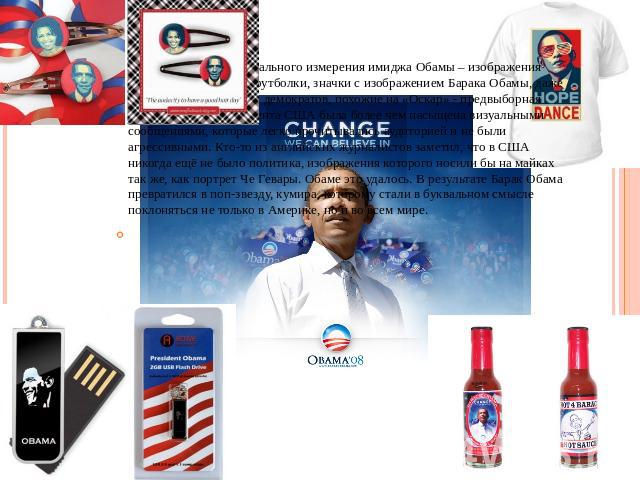 Еще один элемент визуального измерения имиджа Обамы – изображения президента. Плакаты, футболки, значки с изображением Барака Обамы, даже фигурки представителя демократов, похожие на «Оскар» - предвыборная кампания 44-го президента США была более че…
