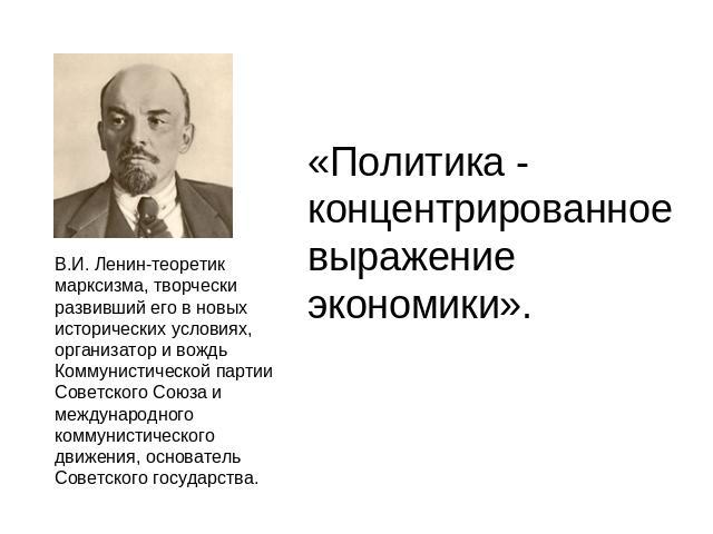 «Политика - концентрированное выражение экономики». В.И. Ленин-теоретик марксизма, творчески развивший его в новых исторических условиях, организатор и вождь Коммунистической партии Советского Союза и международного коммунистического движения, основ…