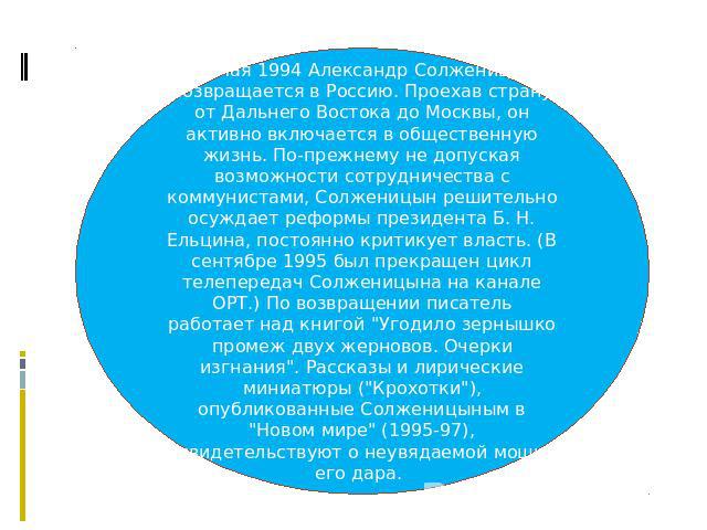 27 мая 1994 Александр Солженицын возвращается в Россию. Проехав страну от Дальнего Востока до Москвы, он активно включается в общественную жизнь. По-прежнему не допуская возможности сотрудничества с коммунистами, Солженицын решительно осуждает рефор…