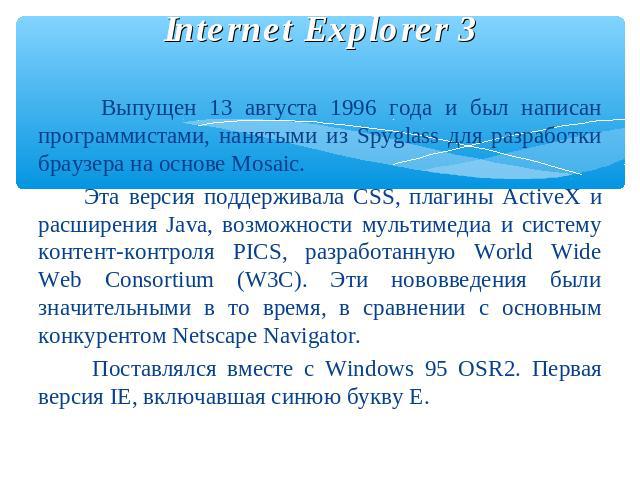 Internet Explorer 3 Выпущен 13 августа 1996 года и был написан программистами, нанятыми из Spyglass для разработки браузера на основе Mosaic. Эта версия поддерживала CSS, плагины ActiveX и расширения Java, возможности мультимедиа и систему контент-к…