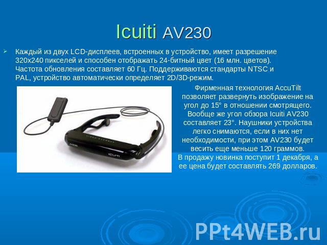 Icuiti AV230 Каждый из двух LCD-дисплеев, встроенных в устройство, имеет разрешение 320x240 пикселей и способен отображать 24-битный цвет (16 млн. цветов). Частота обновления составляет 60 Гц. Поддерживаются стандарты NTSC и PAL, устройство автомати…