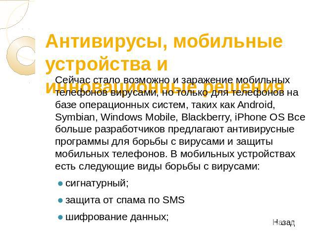 Антивирусы, мобильные устройства и инновационные решения Сейчас стало возможно и заражение мобильных телефонов вирусами, но только для телефонов на базе операционных систем, таких как Android, Symbian, Windows Mobile, Blackberry, iPhone OS Все больш…