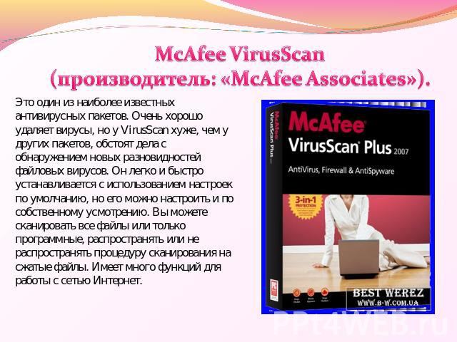 McAfee VirusScan (производитель: «McAfee Associates»). Это один из наиболее известных антивирусных пакетов. Очень хорошо удаляет вирусы, но у VirusScan хуже, чем у других пакетов, обстоят дела с обнаружением новых разновидностей файловых вирусов. Он…