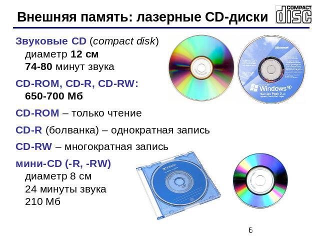 Внешняя память: лазерные CD-диски Звуковые CD (compact disk)диаметр 12 см74-80 минут звукаCD-ROM, CD-R, CD-RW: 650-700 МбCD-ROM – только чтение CD-R (болванка) – однократная запись CD-RW – многократная записьмини-CD (-R, -RW)диаметр 8 см24 минуты зв…
