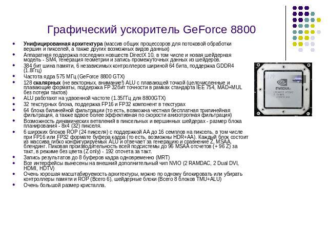 Графический ускоритель GeForce 8800 Унифицированная архитектура (массив общих процессоров для потоковой обработки вершин и пикселей, а также других возможных видов данных) Аппаратная поддержка последних новшеств DirectX 10, в том числе и новая шейде…