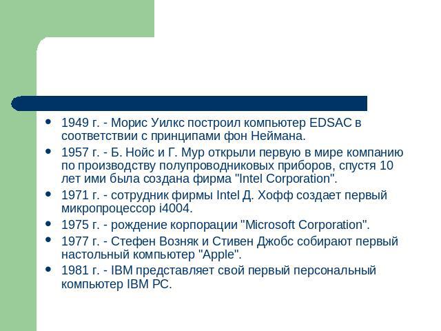 1949 г. - Морис Уилкс построил компьютер EDSAC в соответствии с принципами фон Неймана.1957 г. - Б. Нойс и Г. Мур открыли первую в мире компанию по производству полупроводниковых приборов, спустя 10 лет ими была создана фирма 