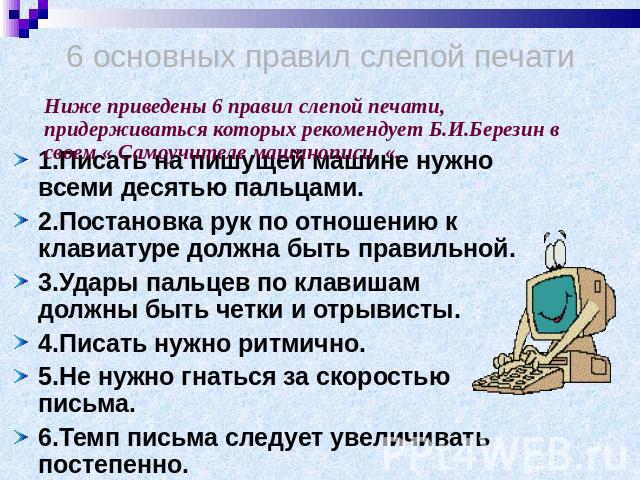 6 основных правил слепой печати Ниже приведены 6 правил слепой печати, придерживаться которых рекомендует Б.И.Березин в своем « Самоучителе машинописи «. 1.Писать на пишущей машине нужно всеми десятью пальцами.2.Постановка рук по отношению к клавиат…