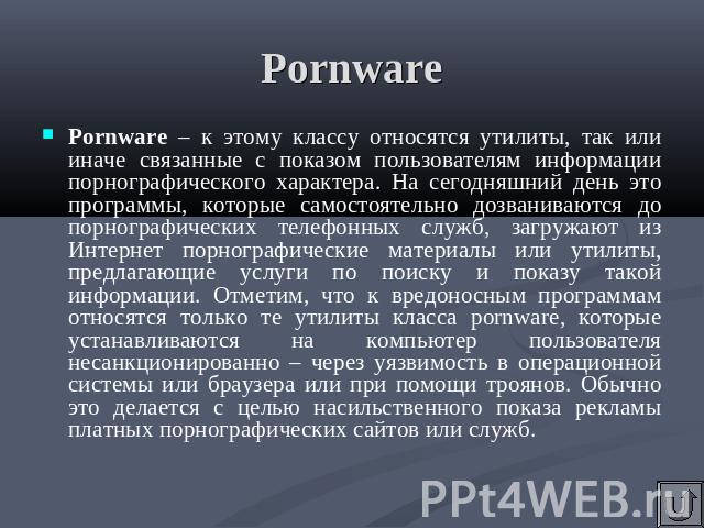 Pornware Pornware – к этому классу относятся утилиты, так или иначе связанные с показом пользователям информации порнографического характера. На сегодняшний день это программы, которые самостоятельно дозваниваются до порнографических телефонных служ…