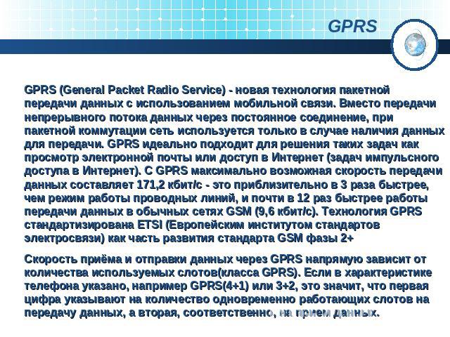 GPRS GPRS (General Packet Radio Service) - новая технология пакетной передачи данных с использованием мобильной связи. Вместо передачи непрерывного потока данных через постоянное соединение, при пакетной коммутации сеть используется только в случае …