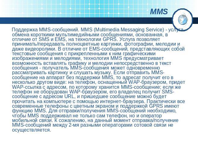Поддержка MMS-сообщений. MMS (Multimedia Messaging Service) - услуга обмена короткими мультимедийными сообщениями, основанная, в отличие от SMS и EMS, на технологии GPRS. Услуга позволяет принимать/передавать полноцветные картинки, фотографии, мелод…