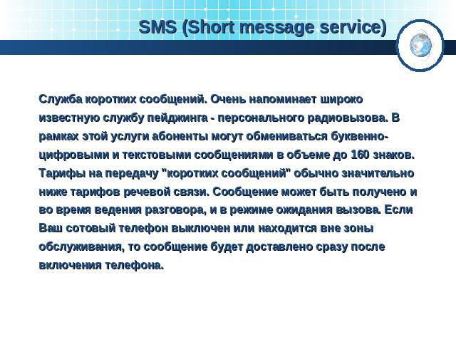 SMS (Short message service) Служба коротких сообщений. Очень напоминает широко известную службу пейджинга - персонального радиовызова. В рамках этой услуги абоненты могут обмениваться буквенно-цифровыми и текстовыми сообщениями в объеме до 160 знако…