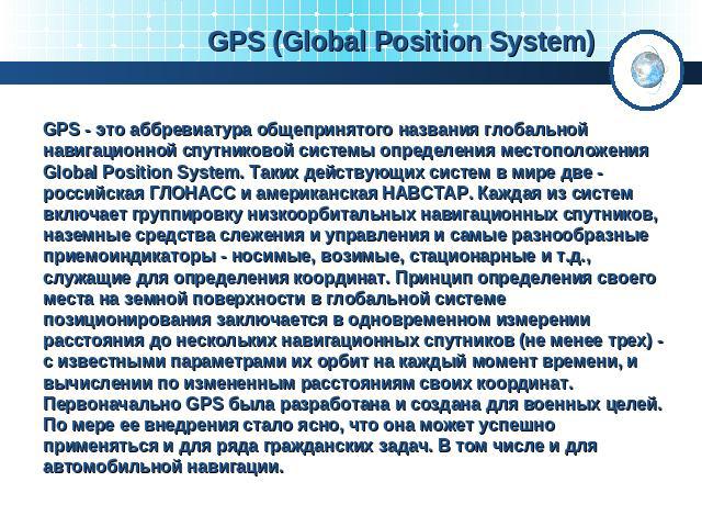 GPS (Global Position System) GPS - это аббревиатура общепринятого названия глобальной навигационной спутниковой системы определения местоположения Global Position System. Таких действующих систем в мире две - российская ГЛОНАСС и американская НАВСТА…