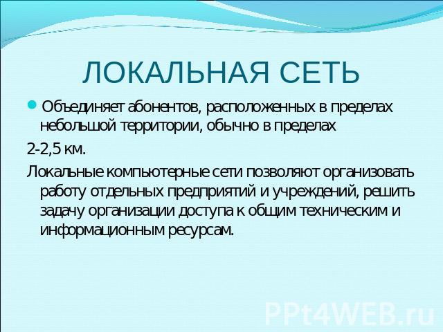 ЛОКАЛЬНАЯ СЕТЬ Объединяет абонентов, расположенных в пределах небольшой территории, обычно в пределах 2-2,5 км. Локальные компьютерные сети позволяют организовать работу отдельных предприятий и учреждений, решить задачу организации доступа к общим т…