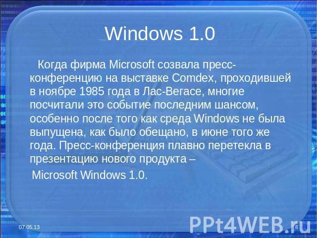 Windows 1.0 Когда фирма Microsoft созвала пресс-конференцию на выставке Comdex, проходившей в ноябре 1985 года в Лас-Вегасе, многие посчитали это событие последним шансом, особенно после того как среда Windows не была выпущена, как было обещано, в и…