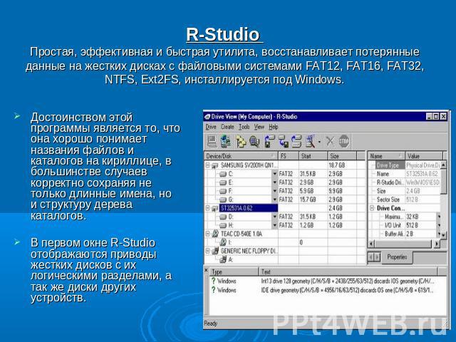 R-Studio Простая, эффективная и быстрая утилита, восстанавливает потерянные данные на жестких дисках с файловыми системами FAT12, FAT16, FAT32, NTFS, Ext2FS, инсталлируется под Windows. Достоинством этой программы является то, что она хорошо понимае…