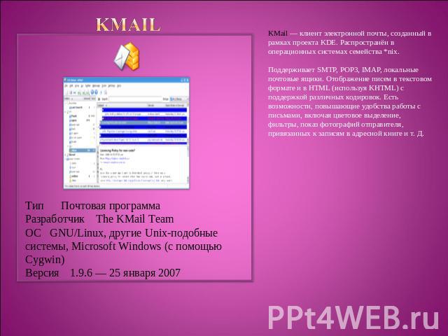 KMail Тип Почтовая программаРазработчик The KMail TeamОС GNU/Linux, другие Unix-подобные системы, Microsoft Windows (с помощью Cygwin)Версия1.9.6 — 25 января 2007 KMail — клиент электронной почты, созданный в рамках проекта KDE. Распространён в опер…