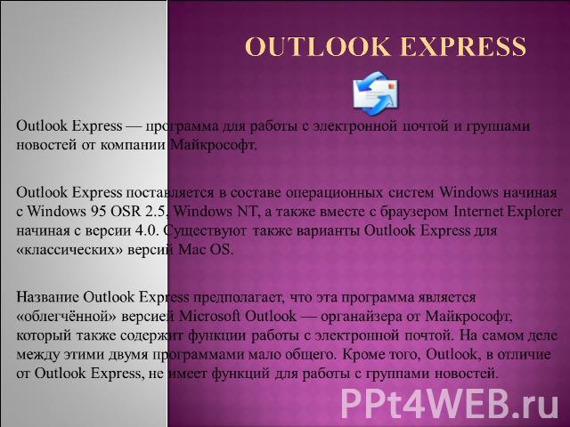 Outlook Express Outlook Express — программа для работы с электронной почтой и группами новостей от компании Майкрософт.Outlook Express поставляется в составе операционных систем Windows начиная с Windows 95 OSR 2.5, Windows NT, а также вместе с брау…