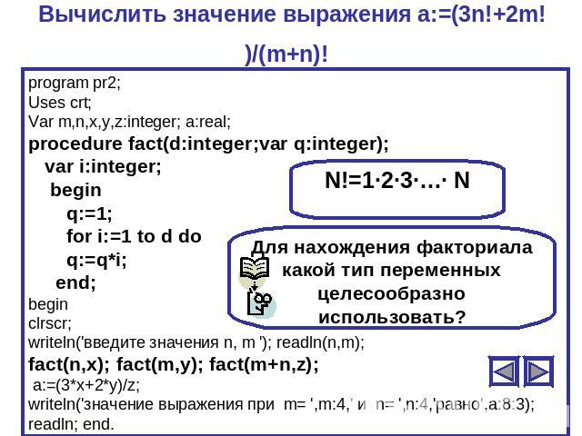 Вычислить значение выражения a:=(3n!+2m!)/(m+n)! program pr2;Uses crt;Var m,n,x,y,z:integer; a:real;procedure fact(d:integer;var q:integer); var i:integer; begin q:=1; for i:=1 to d do q:=q*i; end;beginclrscr;writeln('введите значения n, m '); readl…