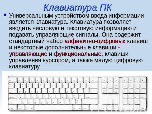 Клавиатура ПК Универсальным устройством ввода информации является клавиатура. Клавиатура позволяет вводить числовую и текстовую информацию и подавать управляющие сигналы. Она содержит стандартный набор алфавитно-цифровых клавиш и некоторые дополните…