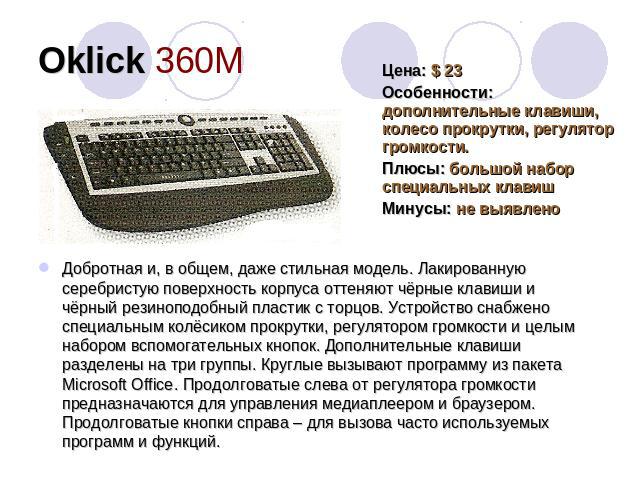 Oklick 360М Цена: $ 23Особенности: дополнительные клавиши, колесо прокрутки, регулятор громкости.Плюсы: большой набор специальных клавишМинусы: не выявлено Добротная и, в общем, даже стильная модель. Лакированную серебристую поверхность корпуса отте…