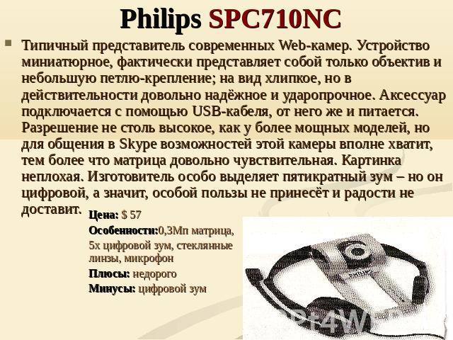 Philips SPC710NC Типичный представитель современных Web-камер. Устройство миниатюрное, фактически представляет собой только объектив и небольшую петлю-крепление; на вид хлипкое, но в действительности довольно надёжное и ударопрочное. Аксессуар подкл…
