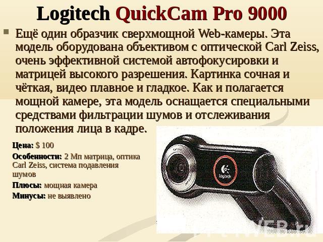 Logitech QuickCam Pro 9000 Ещё один образчик сверхмощной Web-камеры. Эта модель оборудована объективом с оптической Carl Zeiss, очень эффективной системой автофокусировки и матрицей высокого разрешения. Картинка сочная и чёткая, видео плавное и глад…