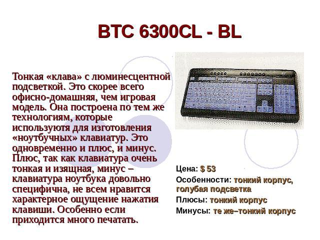 BTC 6300CL - BL Тонкая «клава» с люминесцентной подсветкой. Это скорее всего офисно-домашняя, чем игровая модель. Она построена по тем же технологиям, которые используютя для изготовления «ноутбучных» клавиатур. Это одновременно и плюс, и минус. Плю…